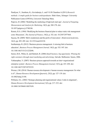 82	
	
Pandiyan, V., Sundram, K., Govindaraju, L. and V G R Chandran A (2011) Research
methods: A simple guide for business undergraduates. Shah Alam,, Selangor: University
Publication Centre (UPENA), Universiti Teknologi Mara.
Popovic, D. (2006) ‘Modelling the marketing of high-tech start-ups’, Journal of Targeting,
Measurement and Analysis for Marketing, 14(3), pp. 260–276. doi:
10.1057/palgrave.jt.5740186.
Rennie, R.A. (1984) ‘Modifying the business financial plan to reduce static risk management
costs: Discussion’, The Journal of Finance, 19(2), p. 352. doi: 10.2307/2977464.
Sayeau, M. (2009) ‘IKEA modernism and the perils of innovation’, Modernism/modernity,
16(3), pp. 493–495. doi: 10.1353/mod.0.0130.
Seethamraju, R. (2012) ‘Business process management: A missing link in business
education’, Business Process Management Journal, 18(3), pp. 532–547. doi:
10.1108/14637151211232696.
Sensis, R.H., White, K. and Hartnett, R. (2006) Small business, big opportunity: Winning the
right customers through smart marketing and advertising. 2nd edn. Melbourne: Sensis, 2006.
Vathanophas, V. (2007) ‘Business process approach towards an inter‐organizational
enterprise system’, Business Process Management Journal, 13(3), pp. 433–450. doi:
10.1108/14637150710752335.
Werner, J.M. (2014) ‘Human resource development ≠ human resource management: So what
is it?’, Human Resource Development Quarterly, 25(2), pp. 127–139. doi:
10.1002/hrdq.21188.
Williams, S.L. (2002) ‘Strategic planning and organizational values: Links to alignment’,
Human Resource Development International, 5(2), pp. 217–233. doi:
10.1080/13678860110057638.
 