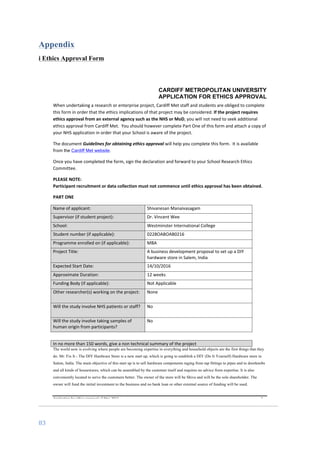 83	
	
Appendix
i Ethics Approval Form
CARDIFF METROPOLITAN UNIVERSITY
APPLICATION FOR ETHICS APPROVAL
	
Application	for	ethics	approval	v2	May	2013	 	 	 1	
When	undertaking	a	research	or	enterprise	project,	Cardiff	Met	staff	and	students	are	obliged	to	complete	
this	form	in	order	that	the	ethics	implications	of	that	project	may	be	considered.	If	the	project	requires	
ethics	approval	from	an	external	agency	such	as	the	NHS	or	MoD,	you	will	not	need	to	seek	additional	
ethics	approval	from	Cardiff	Met.		You	should	however	complete	Part	One	of	this	form	and	attach	a	copy	of	
your	NHS	application	in	order	that	your	School	is	aware	of	the	project.	
The	document	Guidelines	for	obtaining	ethics	approval	will	help	you	complete	this	form.		It	is	available	
from	the Cardiff Met website.	
Once	you	have	completed	the	form,	sign	the	declaration	and	forward	to	your	School	Research	Ethics	
Committee.	
PLEASE	NOTE:		
Participant	recruitment	or	data	collection	must	not	commence	until	ethics	approval	has	been	obtained.	
PART	ONE	
Name	of	applicant:	 Shivanesan	Manaivasagam	
Supervisor	(if	student	project):	 Dr.	Vincent	Wee	
School:	 Westminster	International	College	
Student	number	(if	applicable):	 0228OABOAB0216	
Programme	enrolled	on	(if	applicable):	 MBA	
Project	Title:	 A	business	development	proposal	to	set	up	a	DIY	
hardware	store	in	Salem,	India		
	
Expected	Start	Date:	 14/10/2016	
Approximate	Duration:	 12	weeks	
Funding	Body	(if	applicable):	 Not	Applicable	
Other	researcher(s)	working	on	the	project:	 None	
Will	the	study	involve	NHS	patients	or	staff?	 No	
Will	the	study	involve	taking	samples	of	
human	origin	from	participants?	
No	
	
In	no	more	than	150	words,	give	a	non	technical	summary	of	the	project	
The world now is evolving where people are becoming expertise in everything and household objects are the first things that they
do. Mr. Fix It - The DIY Hardware Store is a new start up, which is going to establish a DIY (Do It Yourself) Hardware store in
Salem, India. The main objective of this start up is to sell hardware components raging from tap fittings to pipes and to doorknobs
and all kinds of housewares, which can be assembled by the customer itself and requires no advice from expertise. It is also
conveniently located to serve the customers better. The owner of the store will be Shiva and will be the sole shareholder. The
owner will fund the initial investment to the business and no bank loan or other external source of funding will be used.
 