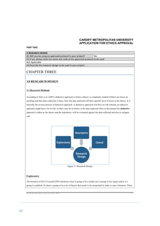 85	
	
CARDIFF METROPOLITAN UNIVERSITY
APPLICATION FOR ETHICS APPROVAL
	
Application	for	ethics	approval	v2	May	2013	 	 	 3	
PART	TWO	
A	RESEARCH	DESIGN	
A1	Will	you	be	using	an	approved	protocol	in	your	project?	 No	
A2	If	yes,	please	state	the	name	and	code	of	the	approved	protocol	to	be	used	
Not	Applicable	
A3	Describe	the	research	design	to	be	used	in	your	project	
CHAPTER THREE
3.0 RESEARCH DESIGN
3.1 Research Methods
According to Hair et al. (2007), deductive approach is where a theory is completely studied without any focus on
anything and then data collection is done. Now the data analyzed will have specific level of focus to the theory. It is
basically the reverse process of Inductive approach. A deductive approach will have no risk whereas an inductive
approach might face a lot of risk, as there may be no theory to the data analyzed. Here in this project the deductive
approach is taken as the theory and the hypothesis, will be evaluated against the data collected and also to mitigate
risk.	
Figure 3.1 Research Design
Exploratory
	
The business of Do It Yourself (DIY) hardware store is going to be a totally new concept in the region where it’s
going to establish. So there is going to be a lot of factors that needs to be researched in order to start a business. There
 