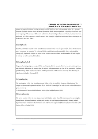 86	
	
CARDIFF METROPOLITAN UNIVERSITY
APPLICATION FOR ETHICS APPROVAL
	
Application	for	ethics	approval	v2	May	2013	 	 	 4	
are also no empirical evidences proving the success of a DIY hardware store in the particular region. So it becomes
necessary to explore in detail and lay the proper groundwork before proceeding further. Exploratory researcwhen done
at the beginning of the research will be useful to determine the potential growth areas and also to prioritize tasks to be
performed. So in short exploratory research design is done to explore in depth the theories and factors necessary to run
the business. (Hair et al., 2007)
3.2 Sample Unit
Sampling unit for this research will be adults both and men and women who are aged over 20+. Since this business is
a new venture and the concept of Do It Yourself (DIY) is used, the respondents should be able to understand the
concept. The respondents who are 20+ of age will be selected from the region in and around where the store is going
to come up i.e. K.M.S garden, Salem, India.
3.3 Sampling Method
Judgmental sampling a type on non-probability sampling is used in this research. Since the survey results are going to
play a key role in designing the business plan, the answers to the questionnaire are vital. So the respondents who have
prior knowledge of DIY products are selected and the questionnaire will be asked to answer by them. Selecting the
right location is the key.	(Emmel, 2013)
3.4 Sampling Size
The sampling size will be vital. More the response, higher will be the possibility of success of the business. The
sample size will be 100 respondents who will be 20+ of age and will belong to the same location where the business is
going to come up.
A questionnaire will be circulated for them to answer. (Desu and Raghavarao, 1990)
3.5 Survey Location
The survey location will be the areas in and around KMS Garden, Salem. One of the main reasons for surveying this
location is that, the business is going to come up in this area and also because the population in this area in much
higher and diverse compared to the other areas. So in order to cover larger crowd the survey location was set to KMS
Garden, Salem.	(Candau, 2008)
 