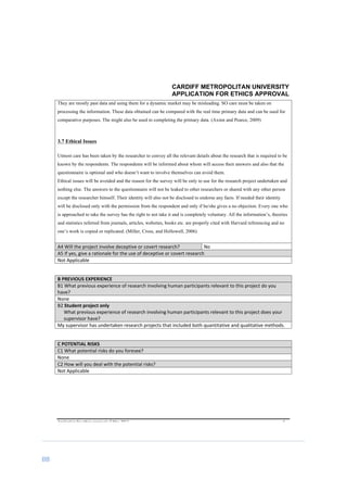 88	
	
CARDIFF METROPOLITAN UNIVERSITY
APPLICATION FOR ETHICS APPROVAL
	
Application	for	ethics	approval	v2	May	2013	 	 	 6	
They are mostly past data and using them for a dynamic market may be misleading. SO care must be taken on
processing the information. These data obtained can be compared with the real time primary data and can be used for
comparative purposes. The might also be used to completing the primary data.	(Axinn and Pearce, 2009)
3.7 Ethical Issues
Utmost care has been taken by the researcher to convey all the relevant details about the research that is required to be
known by the respondents. The respondents will be informed about whom will access their answers and also that the
questionnaire is optional and who doesn’t want to involve themselves can avoid them.
Ethical issues will be avoided and the reason for the survey will be only to use for the research project undertaken and
nothing else. The answers to the questionnaire will not be leaked to other researchers or shared with any other person
except the researcher himself. Their identity will also not be disclosed to endorse any facts. If needed their identity
will be disclosed only with the permission from the respondent and only if he/she gives a no objection. Every one who
is approached to take the survey has the right to not take it and is completely voluntary. All the information’s, theories
and statistics referred from journals, articles, websites, books etc. are properly cited with Harvard referencing and no
one’s work is copied or replicated. (Miller, Cross, and Hollowell, 2006)
	
A4	Will	the	project	involve	deceptive	or	covert	research?	 No	
A5	If	yes,	give	a	rationale	for	the	use	of	deceptive	or	covert	research	
Not	Applicable	
	
B	PREVIOUS	EXPERIENCE	
B1	What	previous	experience	of	research	involving	human	participants	relevant	to	this	project	do	you	
have?	
None	
B2	Student	project	only	
What	previous	experience	of	research	involving	human	participants	relevant	to	this	project	does	your	
supervisor	have?	
My	supervisor	has	undertaken	research	projects	that	included	both	quantitative	and	qualitative	methods.	
	
C	POTENTIAL	RISKS	
C1	What	potential	risks	do	you	foresee?	
None	
C2	How	will	you	deal	with	the	potential	risks?	
Not	Applicable	
	
 