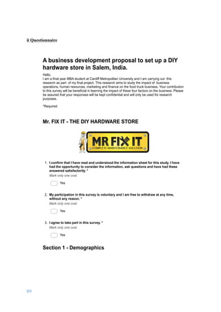 89	
	
ii Questionnaire
03/01/17, 5)32 PMA business development proposal to set up a DIY hardware store in Salem, India.
Page 1 of 6https://docs.google.com/forms/d/1ROkyRtFOtpsPfIawCAafOjt92m0qi-MyRvkzC_Ikzm8/printform
A business development proposal to set up a DIY
hardware store in Salem, India.
Hello,
I am a final year MBA student at Cardiff Metropolitan University and I am carrying out this
research as part of my final project. This research aims to study the impact of business
operations, human resources, marketing and finance on the food truck business. Your contribution
to this survey will be beneficial in learning the impact of these four factors on the business. Please
be assured that your responses will be kept confidential and will only be used for research
purposes.
*Required
1. I confirm that I have read and understood the information sheet for this study. I have
had the opportunity to consider the information, ask questions and have had these
answered satisfactorily. *
Mark only one oval.
Yes
2. My participation in this survey is voluntary and I am free to withdraw at any time,
without any reason. *
Mark only one oval.
Yes
3. I agree to take part in this survey. *
Mark only one oval.
Yes
Section 1 - Demographics
Mr. FIX IT - THE DIY HARDWARE STORE
 