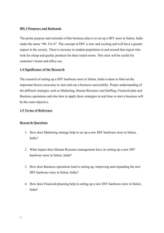 9	
	
fff1.3 Purposes and Rationale
The prime purpose and rationale of this business plan is to set up a DIY store in Salem, India
under the name “Mr. Fix It”. The concept of DIY is new and exciting and will have a greater
impact in the society. There is increase in student population in and around that region who
look for cheap and quality products for their rental rooms. This store will be useful for
customer’s home and office use.
1.4 Significance of the Research
The research of setting up a DIY hardware store in Salem, India is done to find out the
important factors necessary to start and run a business successfully. Proper understanding of
the different strategies such as Marketing, Human Resource and Staffing, Financial plan and
Business operations and also how to apply these strategies in real time to start a business will
be the main objective.
1.5 Terms of Reference
Research Questions
1. How does Marketing strategy help to set up a new DIY hardware store in Salem,
India?
2. What impact does Human Resource management have on setting up a new DIY
hardware store in Salem, India?
3. How does Business operations lead to setting up, improving and expanding the new
DIY hardware store in Salem, India?
4. How does Financial-planning help in setting up a new DIY hardware store in Salem,
India?
 