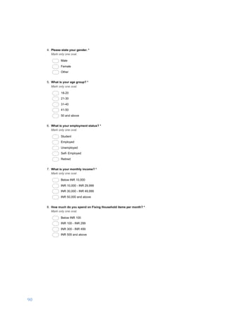 90	
	
03/01/17, 5)32 PMA business development proposal to set up a DIY hardware store in Salem, India.
Page 2 of 6https://docs.google.com/forms/d/1ROkyRtFOtpsPfIawCAafOjt92m0qi-MyRvkzC_Ikzm8/printform
4. Please state your gender. *
Mark only one oval.
Male
Female
Other
5. What is your age group? *
Mark only one oval.
18-20
21-30
31-40
41-50
50 and above
6. What is your employment status? *
Mark only one oval.
Student
Employed
Unemployed
Self- Employed
Retired
7. What is your monthly income? *
Mark only one oval.
Below INR 10,000
INR 10,000 - INR 29,999
INR 30,000 - INR 49,999
INR 50,000 and above
8. How much do you spend on Fixing Household items per month? *
Mark only one oval.
Below INR 100
INR 100 - INR 299
INR 300 - INR 499
INR 500 and above
 