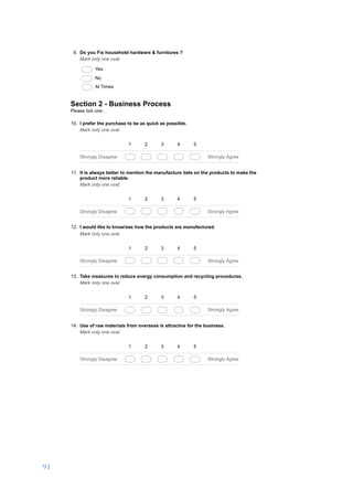 91	
	
03/01/17, 5)32 PMA business development proposal to set up a DIY hardware store in Salem, India.
Page 3 of 6https://docs.google.com/forms/d/1ROkyRtFOtpsPfIawCAafOjt92m0qi-MyRvkzC_Ikzm8/printform
9. Do you Fix household hardware & furnitures ?
Mark only one oval.
Yes
No
At Times
Section 2 - Business Process
Please tick one .
10. I prefer the purchase to be as quick as possible.
Mark only one oval.
1 2 3 4 5
Strongly Disagree Strongly Agree
11. It is always better to mention the manufacture date on the products to make the
product more reliable.
Mark only one oval.
1 2 3 4 5
Strongly Disagree Strongly Agree
12. I would like to know/see how the products are manufactured.
Mark only one oval.
1 2 3 4 5
Strongly Disagree Strongly Agree
13. Take measures to reduce energy consumption and recycling procedures.
Mark only one oval.
1 2 3 4 5
Strongly Disagree Strongly Agree
14. Use of raw materials from overseas is attractive for the business.
Mark only one oval.
1 2 3 4 5
Strongly Disagree Strongly Agree
 