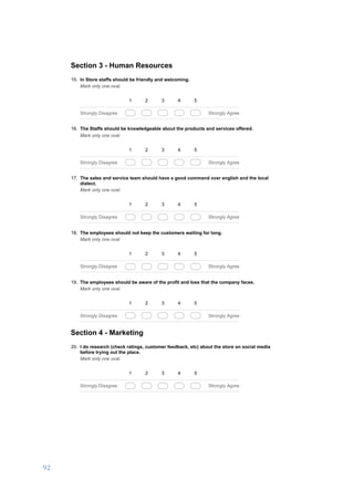 92	
	
03/01/17, 5)32 PMA business development proposal to set up a DIY hardware store in Salem, India.
Page 4 of 6https://docs.google.com/forms/d/1ROkyRtFOtpsPfIawCAafOjt92m0qi-MyRvkzC_Ikzm8/printform
Section 3 - Human Resources
15. In Store staffs should be friendly and welcoming.
Mark only one oval.
1 2 3 4 5
Strongly Disagree Strongly Agree
16. The Staffs should be knowledgeable about the products and services offered.
Mark only one oval.
1 2 3 4 5
Strongly Disagree Strongly Agree
17. The sales and service team should have a good command over english and the local
dialect.
Mark only one oval.
1 2 3 4 5
Strongly Disagree Strongly Agree
18. The employees should not keep the customers waiting for long.
Mark only one oval.
1 2 3 4 5
Strongly Disagree Strongly Agree
19. The employees should be aware of the profit and loss that the company faces.
Mark only one oval.
1 2 3 4 5
Strongly Disagree Strongly Agree
Section 4 - Marketing
20. I do research (check ratings, customer feedback, etc) about the store on social media
before trying out the place.
Mark only one oval.
1 2 3 4 5
Strongly Disagree Strongly Agree
 