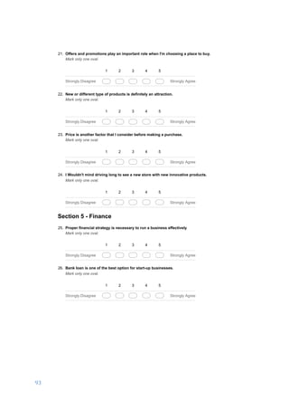 93	
	
03/01/17, 5)32 PMA business development proposal to set up a DIY hardware store in Salem, India.
Page 5 of 6https://docs.google.com/forms/d/1ROkyRtFOtpsPfIawCAafOjt92m0qi-MyRvkzC_Ikzm8/printform
21. Offers and promotions play an important role when I'm choosing a place to buy.
Mark only one oval.
1 2 3 4 5
Strongly Disagree Strongly Agree
22. New or different type of products is definitely an attraction.
Mark only one oval.
1 2 3 4 5
Strongly Disagree Strongly Agree
23. Price is another factor that I consider before making a purchase.
Mark only one oval.
1 2 3 4 5
Strongly Disagree Strongly Agree
24. I Wouldn't mind driving long to see a new store with new innovative products.
Mark only one oval.
1 2 3 4 5
Strongly Disagree Strongly Agree
Section 5 - Finance
25. Proper financial strategy is necessary to run a business effectively
Mark only one oval.
1 2 3 4 5
Strongly Disagree Strongly Agree
26. Bank loan is one of the best option for start-up businesses.
Mark only one oval.
1 2 3 4 5
Strongly Disagree Strongly Agree
 