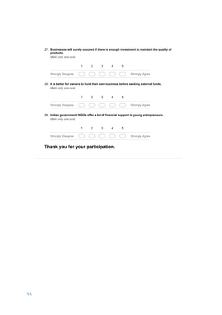 94	
	
03/01/17, 5)32 PMA business development proposal to set up a DIY hardware store in Salem, India.
Page 6 of 6https://docs.google.com/forms/d/1ROkyRtFOtpsPfIawCAafOjt92m0qi-MyRvkzC_Ikzm8/printform
Powered by
27. Businesses will surely succeed if there is enough investment to maintain the quality of
products.
Mark only one oval.
1 2 3 4 5
Strongly Disagree Strongly Agree
28. It is better for owners to fund their own business before seeking external funds.
Mark only one oval.
1 2 3 4 5
Strongly Disagree Strongly Agree
29. Indian government/ NGOs offer a lot of financial support to young entrepreneurs.
Mark only one oval.
1 2 3 4 5
Strongly Disagree Strongly Agree
Thank you for your participation.
 