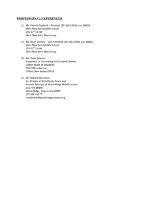 PROFESSIONAL REFERENCES
1) Mr. Patrick Gagliardi – Principal (201)553-4160, ext: 68010
West New York Middle School
201-57th
Street
West New York, New Jersey
2) Mr. Brian Cooney – Vice President (201)553-4160, ext: 68016
West New York Middle School
201-57th
Street
West New York, New Jersey
3) Mr. Peter Salvano
Supervisor of Counseling and Student Services
Clifton Board of Education
745 Clifton Avenue
Clifton, New Jersey 07013
4) Mr. Robert Recchione
Ex. Director of Child Study Team and
Present Principal of Wood-Ridge Middle School
151 First Street
Wood-Ridge, New Jersey 07075
(201)933-6777
rrecchione@wood-ridgeschools.org
 