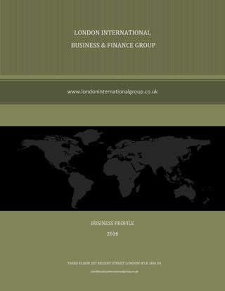LONDON INTERNATIONAL
BUSINESS & FINANCE GROUP
www.londoninternationalgroup.co.uk
LONDON INTERNATIONAL
BUSINESS & FINANCE GROUP
BUSINESS PROFILE
2016
THIRD FLOOR 207 REGENT STREET LONDON W1B 3HH UK
info@londoninternationalgroup.co.uk
 