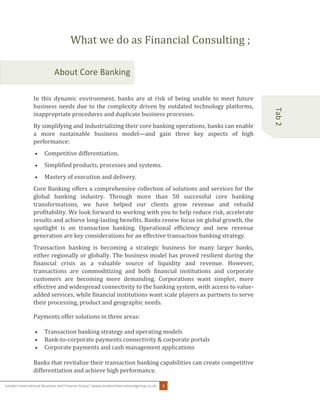 London International Business and Finance Group |www.londoninternationalgroup.co.uk 3
Tab2
What we do as Financial Consulting ;
About Core Banking
In this dynamic environment, banks are at risk of being unable to meet future
business needs due to the complexity driven by outdated technology platforms,
inappropriate procedures and duplicate business processes.
By simplifying and industrializing their core banking operations, banks can enable
a more sustainable business model—and gain three key aspects of high
performance:
 Competitive differentiation.
 Simplified products, processes and systems.
 Mastery of execution and delivery.
Core Banking offers a comprehensive collection of solutions and services for the
global banking industry. Through more than 50 successful core banking
transformations, we have helped our clients grow revenue and rebuild
profitability. We look forward to working with you to help reduce risk, accelerate
results and achieve long-lasting benefits. Banks renew focus on global growth, the
spotlight is on transaction banking. Operational efficiency and new revenue
generation are key considerations for an effective transaction banking strategy.
Transaction banking is becoming a strategic business for many larger banks,
either regionally or globally. The business model has proved resilient during the
financial crisis as a valuable source of liquidity and revenue. However,
transactions are commoditizing and both financial institutions and corporate
customers are becoming more demanding. Corporations want simpler, more
effective and widespread connectivity to the banking system, with access to value-
added services, while financial institutions want scale players as partners to serve
their processing, product and geographic needs.
Payments offer solutions in three areas:
 Transaction banking strategy and operating models
 Bank-to-corporate payments connectivity & corporate portals
 Corporate payments and cash management applications
Banks that revitalize their transaction banking capabilities can create competitive
differentiation and achieve high performance.
 