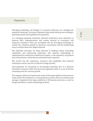 London International Business and Finance Group |www.londoninternationalgroup.co.uk 5
Tab4
Payments
Emerging technology and changes in consumer behaviour are changing the
payments landscape. Accenture Payments helps banks develop new strategies,
operating models and capabilities for payments.
In a changing payments landscape, financial institutions must reposition to
improve their competitiveness and remain relevant to consumers and
corporate customers. They can accomplish this by leveraging technology to
sustain the relentless growth in electronic transactions and the proliferating
ways to initiate them over digital channels.
Our Payments leverages our deep expertise in banking, robust technology
capabilities and outsourcing experience. Our rigorous methodology is
underpinned by multi-level architectural models, a vast repository of payment
and card processes, and technical and performance expertise.
The service has the experience, resources and capabilities that financial
institutions need to execute an effective change journey.
Card payments are becoming an increasingly important part of a financial
institution’s business. With structural and regulatory shifts, it is one of the few
remaining areas for revenue growth.
The support critical card systems for some of the largest global card processors
in the world. The Payments is a strong delivery partner that can customize and
manage a migration from legacy platform to third-party processor, as well as
design and deliver custom and package systems.
 