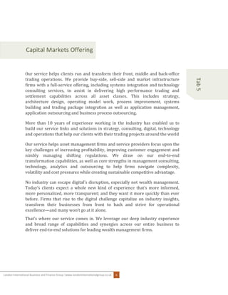 London International Business and Finance Group |www.londoninternationalgroup.co.uk 6
Tab5
Capital Markets Offering
Our service helps clients run and transform their front, middle and back-office
trading operations. We provide buy-side, sell-side and market infrastructure
firms with a full-service offering, including systems integration and technology
consulting services, to assist in delivering high performance trading and
settlement capabilities across all asset classes. This includes strategy,
architecture design, operating model work, process improvement, systems
building and trading package integration as well as application management,
application outsourcing and business process outsourcing.
More than 10 years of experience working in the industry has enabled us to
build our service links and solutions in strategy, consulting, digital, technology
and operations that help our clients with their trading projects around the world
Our service helps asset management firms and service providers focus upon the
key challenges of increasing profitability, improving customer engagement and
nimbly managing shifting regulations. We draw on our end-to-end
transformation capabilities, as well as core strengths in management consulting,
technology, analytics and outsourcing to help firms navigate complexity,
volatility and cost pressures while creating sustainable competitive advantage.
No industry can escape digital's disruption, especially not wealth management.
Today’s clients expect a whole new kind of experience that’s more informed,
more personalized, more transparent; and they want it more quickly than ever
before. Firms that rise to the digital challenge capitalize on industry insights,
transform their businesses from front to back and strive for operational
excellence—and many won’t go at it alone.
That’s where our service comes in. We leverage our deep industry experience
and broad range of capabilities and synergies across our entire business to
deliver end-to-end solutions for leading wealth management firms.
 List your contents here
 List your contents here
 List your contents here
 List your contents here
 