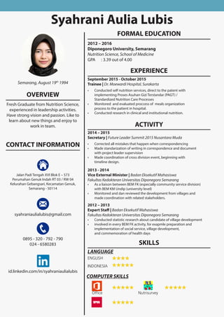 Syahrani Aulia Lubis
EXPERIENCE
September 2015 - October 2015
Trainee | Dr. Moewardi Hospital, Surakarta
•	 Conducted self nutrition services, direct to the patent with
implementing Proses Asuhan Gizi Terstandar (PAGT) /
Standardized Nutrition Care Processes
•	 Monitored and evaluated proccess of meals organization
process to the patient in hospital.
•	 Conducted research in clinical and institutional nutrition.
ACTIVITY
2014 – 2015
Secretary | Future Leader Summit 2015 Nusantara Muda
•	 Corrected all mistakes that happen when correspondencing
•	 Made standarization of writing in correspondence and document
with project leader supervision
•	 Made coordination of cross division event, beginning with
timeline design.
2013 - 2014
Vice External Minister | Badan Eksekutif Mahasiswa
Fakultas Kedokteran Universitas Diponegoro Semarang
•	 As a liaison between BEM FK (especially community service division)
with BEM KM Undip (university level)
•	 Monitored and dan reviewed the development from villages and
made coordination with related stakeholders.
2012 – 2013
Expert Staff | Badan Eksekutif Mahasiswa
Fakultas Kedokteran Universitas Diponegoro Semarang
•	 Conducted statistic research about candidate of village development
•	 involved in every BEM FK activity, for exapmle preparation and
implementation of social service, village development,
and commemoration of health days
FORMAL EDUCATION
2012 – 2016
Diponegoro University, Semarang
Nutrition Science, School of Medicine
GPA	 : 3.39 out of 4.00
Semarang, August 19th
1994
Jalan Padi Tengah XVI Blok E – 573
Perumahan Genuk Indah RT 03 / RW 04
Kelurahan Gebangsari, Kecamatan Genuk,
Semarang - 50114
syahraniaulialubis@gmail.com
0895 - 320 - 792 - 790
024 - 6580283
id.linkedin.com/in/syahraniaulialubis
OVERVIEW
Fresh Graduate from Nutrition Science,
experienced in leadership activities.
Have strong vision and passion. Like to
learn about new things and enjoy to
work in team.
CONTACT INFORMATION
SKILLS
ENGLISH
INDONESIA
LANGUAGE
COMPUTER SKILLS
Office Nutrisurvey
 