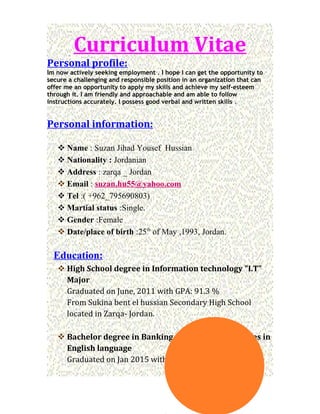 Curriculum Vitae
Personal profile:
Im now actively seeking employment . I hope I can get the opportunity to
secure a challenging and responsible position in an organization that can
offer me an opportunity to apply my skills and achieve my self-esteem
through it. I am friendly and approachable and am able to follow
instructions accurately. I possess good verbal and written skills .
Personal information:
 Name : Suzan Jihad Yousef Hussian
 Nationality : Jordanian
 Address : zarqa _ Jordan
 Email : suzan.hu55@yahoo.com
 Tel :( +962_795690803)
 Martial status :Single.
 Gender :Female
 Date/place of birth :25th
of May ,1993, Jordan.
Education:
 High School degree in Information technology "I.T"
Major
Graduated on June, 2011 with GPA: 91.3 %
From Sukina bent el hussian Secondary High School
located in Zarqa- Jordan.
 Bachelor degree in Banking and Financial Sciences in
English language
Graduated on Jan 2015 with GPA: 3.14 (very good).
 