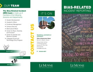 BIAS-RELATED
INCIDENT REPORTING
Questions, comments or
concerns?
Office of Multicultural Affairs
Bennie D. Williams, director
Campus Center, 2nd floor
1419 Salt Springs Road
Syracuse, NY 13214-1301
(315) 445-4525
equity@lemoyne.edu
u lemoyne.edu/?
OUR TEAM
The Bias-Related Incident
(BRI) team is made up of
members of the following
divisions and departments:
•	 Student Development
•	 Academic Affairs
•	 Enrollment Management
•	 Campus Security
•	 Multicultural Affairs
•	 Center for Race, Diversity
and Inclusion
•	 Center for Gender and
Women’s Studies
•	 Collegiate Science &
Technology Entry Program
CONTACTUS
>
SUPPORT
REFER
INFORM
 
