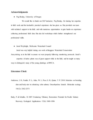 Acknowledgments
● Peg Boulay, University of Oregon
We would like to thank our ELP instructor, Peg Boulay, for sharing her expertise
in field work and the invaluable practical experience she has given us. She provided our team
with technical support in the field, and with numerous opportunities to gain hands-on experience
collecting professional field data. She also led workshops which further strengthened our
professional skills.
● Jared Weybright, McKenzie Watershed Council
Jared was very helpful during our work at Berggren Watershed Conservation
Area,visiting us in the field to ensure we were properly following monitoring protocols. Jared’s
expertise of native plants was of great support while in the field, and he taught us many
ways to distinguish many of the young plantings at BWCA.
Literature Cited:
Anderson, J. H., Faulds, P. L., Atlas, W. I., Pess, G. R., Quinn, T. P. 2010. Selection on breeding
date and body size in colonizing coho salmon, Oncorhynchus kisutch. Molecular ecology
19(12): 2562-2573
Budy, P. & Schaller, H. 2007. Evaluating Tributary Restoration Potential for Pacific Salmon
Recovery. Ecological Applications 17(4): 1068-1086
 