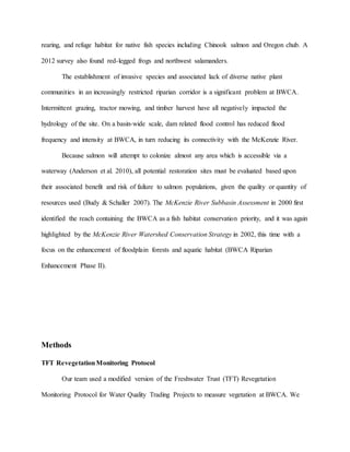 rearing, and refuge habitat for native fish species including Chinook salmon and Oregon chub. A
2012 survey also found red-legged frogs and northwest salamanders.
The establishment of invasive species and associated lack of diverse native plant
communities in an increasingly restricted riparian corridor is a significant problem at BWCA.
Intermittent grazing, tractor mowing, and timber harvest have all negatively impacted the
hydrology of the site. On a basin-wide scale, dam related flood control has reduced flood
frequency and intensity at BWCA, in turn reducing its connectivity with the McKenzie River.
Because salmon will attempt to colonize almost any area which is accessible via a
waterway (Anderson et al. 2010), all potential restoration sites must be evaluated based upon
their associated benefit and risk of failure to salmon populations, given the quality or quantity of
resources used (Budy & Schaller 2007). The McKenzie River Subbasin Assessment in 2000 first
identified the reach containing the BWCA as a fish habitat conservation priority, and it was again
highlighted by the McKenzie River Watershed Conservation Strategy in 2002, this time with a
focus on the enhancement of floodplain forests and aquatic habitat (BWCA Riparian
Enhancement Phase II).
Methods
TFT RevegetationMonitoring Protocol
Our team used a modified version of the Freshwater Trust (TFT) Revegetation
Monitoring Protocol for Water Quality Trading Projects to measure vegetation at BWCA. We
 