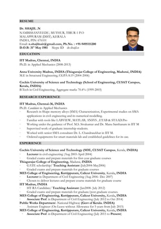 RESUME
Dr. SHAJIL .N
NAMBISSANVEEDU, MUTHUR, TIRUR-1 P.O
MALAPPURAM (DIST), KERALA
INDIA, PIN: 676101
Email: n.shajilnair@gmail.com, Ph.No. : +91-9495111200
D.O.B: 31st
May 1981 Skype ID dr.shajil.n
EDUCATION
IIT Madras, Chennai, INDIA
Ph.D. in Applied Mechanics (2008-2013)
Anna University Madras, INDIA (Thiagarajar College of Engineering, Madurai, INDIA)
M.E in Structural Engineering, CGPA 8.19 (2004-2006)
Cochin University of Science and Technology (School of Engineering, CUSAT Campus,
Kerala, INDIA)
B.Tech in Civil Engineering, Aggregate marks 70.4% (1999-2003)
RESEARCH EXPERIENCE
IIT Madras, Chennai-36, INDIA
Ph.D. Candidate in Applied Mechanics
· Research in Shape memory alloys (SMA) Characterization, Experimental studies on SMA
applications in civil engineering and its numerical modelling.
· Familiar with tools like LABVIEW, MATLAB, ANSYS , ETAB & STAAD.Pro
· Working under the guidance of Prof. M.S. Sivakumar and Dr. Manu Santhanam in IIT M
· Supervised work of graduate internship students.
· Worked with senior SMA consultant Dr. L. Chandrasekhar in IIT M.
· Ordered equipments for smart materials lab and established guidelines for its use.
EXPERIENCE
Cochin University of Science and Technology (SOE, CUSAT Campus, Kerala, INDIA)
· Lecturer in civil engineering (Aug 2003-April 2004)
· Graded exams and prepare materials for first-year graduate courses
Thiagarajar College of Engineering, Madurai, INDIA
· GATE scholarship/ Teaching Assistant (July2004-May2006)
· Graded exams and prepare materials for graduate courses
MES College of Engineering, Kuttippuram, Calicut University, Kerala, INDIA
· Lecturer in Department of Civil Engineering (Aug 2006- Dec 2007)
· Chosen to deliver lectures and prepare course materials for graduate course
IIT Madras, INDIA
· HT-RA Candidate/ Teaching Assistant (Jan2008- July 2012)
· Graded exams and prepare materials for graduate/post graduate courses.
MES College of Engineering, Kuttippuram, Calicut University, Kerala, INDIA
· Associate Prof. in Department of Civil Engineering (July 2012 to Oct 2014)
Public Works Department -National Highway (Govt of Kerala. INDIA)
· Assistant Engineer (On Leave without Allowance for 5 years from July 2015)
MES College of Engineering, Kuttippuram, Calicut University, Kerala, INDIA
· Associate Prof. in Department of Civil Engineering (July 2015 to Present)
 