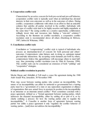 4. Cooperation conflict style
Characterized by an active concern for both pro-social and pro-self behavior,
cooperation conflict style is typically used when an individual has elevated
interests in their own outcomes as well as in the outcomes of others. During
conflict, cooperators collaborate with others in an effort to find an amicable
solution that satisfies all parties involved in the conflict. Individuals with
this type of conflict style tend to be highly assertive and highly empathetic at
the same time.[3] By seeing conflict as a creative opportunity, collaborators
willingly invest time and resources into finding a “win-win” solution.[1]
According to the literature on conflict resolution, a cooperative conflict
resolution style is recommended above all others (Sternberg & Dobson,
1987; Jarboe & Witteman, 1996)
5. Conciliation conflict style
Conciliation or “compromising” conflict style is typical of individuals who
possess an intermediate-level of concern for both personal and others’
outcomes. Compromisers value fairness and, in doing so, anticipate mutual
give-and-take interactions. By accepting some demands put forth by others,
compromisers believe this agreeableness will encourage others to meet half-
way, thus promoting conflict resolution (van de Vliert & Euwema, 1994).
This conflict style can be considered an extension of both “yielding” and
“cooperative” strategies.
Political conflict resolution in practice
Moshe Dayan and Abdullah el Tell reach a cease fire agreement during the 1948
Arab–Israeli War, Jerusalem. 30 November 1948
Wars may occur between warring parties who contest an incompatibility. The
nature of an incompatibility can either be territorial or governmental but a warring
party must be a "government of a state or any opposition organization or alliance
of organizations that uses armed force to promote its position in the incompatibility
in an intrastate or an interstate armed conflict." Wars sometimes conclude with a
peace agreement, defined as a "formal agreement between warring parties, which
addresses the disputed incompatibility, either by settling all or part of it, or by
clearly outlining a process for how the warring parties plan to regulate the
incompatibility." A Ceasefire is another form of agreement between warring
parties but unlike a peace agreement it only "regulates the conflict behavior of
warring parties... [and] does not address the incompatibility."
 