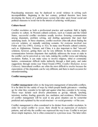 Peacekeeping measures may be deployed to avoid violence in solving such
incompatibilities. Beginning in the last century, political theorists have been
developing the theory of a global peace system that relies upon broad social and
political measures to avoid war in the interest of achieving world peace.
Culture-based
Conflict resolution as both a professional practice and academic field is highly
sensitive to culture. In Western cultural contexts, such as Canada and the United
States, successful conflict resolution usually involves fostering communication
among disputants, problem solving, and drafting agreements that meet their
underlying needs. In these situations, conflict resolvers often talk about finding the
win-win solution, or mutually satisfying scenario, for everyone involved (see
Fisher and Ury (1981), Getting to Yes). In many non-Western cultural contexts,
such as Afghanistan, Vietnam, and China, it is also important to find "win-win"
solutions; however, getting there can be very different. In these contexts, direct
communication between disputants that explicitly addresses the issues at stake in
the conflict can be perceived as very rude, making the conflict worse and delaying
resolution. Rather, it can make sense to involve religious, tribal or community
leaders, communicate difficult truths indirectly through a third party, and make
suggestions through stories (see Vinod Swami (1992), Conflict Mediation Across
Cultures). Intercultural conflicts are often the most difficult to resolve because the
expectations of the disputants can be very different, and there is much occasion for
misunderstanding.
Conflict management
Conflict management refers to the long-term management of intractable conflicts.
It is the label for the variety of ways by which people handle grievances—standing
up for what they consider to be right and against what they consider to be wrong.
Those ways include such diverse phenomena as gossip, ridicule, lynching,
terrorism, warfare, feuding, genocide, law, mediation, and avoidance. Which forms
of conflict management will be used in any given situation can be somewhat
predicted and explained by the social structure—or social geometry—of the case.
Conflict management is often considered to be distinct from conflict resolution. In
order for actual conflict to occur, there should be an expression of exclusive
patterns, and tell why the conflict was expressed the way it was. Conflict is not just
about simple inaptness, but is often connected to a previous issue. The latter refers
 