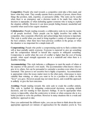 Competitive: People who tend towards a competitive style take a firm stand, and
know what they want. They usually operate from a position of power, drawn from
things like position, rank, expertise, or persuasive ability. This style can be useful
when there is an emergency and a decision needs to be made fast; when the
decision is unpopular; or when defending against someone who is trying to exploit
the situation selfishly. However it can leave people feeling bruised, unsatisfied and
resentful when used in less urgent situations.
Collaborative: People tending towards a collaborative style try to meet the needs
of all people involved. These people can be highly assertive but unlike the
competitor, they cooperate effectively and acknowledge that everyone is important.
This style is useful when you need to bring together a variety of viewpoints to get
the best solution; when there have been previous conflicts in the group; or when
the situation is too important for a simple trade-off.
Compromising: People who prefer a compromising style try to find a solution that
will at least partially satisfy everyone. Everyone is expected to give up something
and the compromiser himself or herself also expects to relinquish something.
Compromise is useful when the cost of conflict is higher than the cost of losing
ground, when equal strength opponents are at a standstill and when there is a
deadline looming.
Accommodating: This style indicates a willingness to meet the needs of others at
the expense of the person's own needs. The accommodator often knows when to
give in to others, but can be persuaded to surrender a position even when it is not
warranted. This person is not assertive but is highly cooperative. Accommodation
is appropriate when the issues matter more to the other party, when peace is more
valuable than winning, or when you want to be in a position to collect on this
"favor" you gave. However people may not return favors, and overall this approach
is unlikely to give the best outcomes.
Avoiding: People tending towards this style seek to evade the conflict entirely.
This style is typified by delegating controversial decisions, accepting default
decisions, and not wanting to hurt anyone's feelings. It can be appropriate when
victory is impossible, when the controversy is trivial, or when someone else is in a
better position to solve the problem. However in many situations this is a weak and
ineffective approach to take.
Once you understand the different styles, you can use them to think about the most
appropriate approach (or mixture of approaches) for the situation you're in. You
 