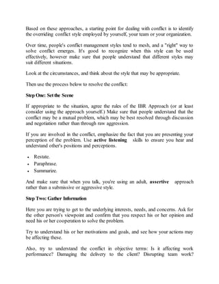 Based on these approaches, a starting point for dealing with conflict is to identify
the overriding conflict style employed by yourself, your team or your organization.
Over time, people's conflict management styles tend to mesh, and a "right" way to
solve conflict emerges. It's good to recognize when this style can be used
effectively, however make sure that people understand that different styles may
suit different situations.
Look at the circumstances, and think about the style that may be appropriate.
Then use the process below to resolve the conflict:
Step One: Setthe Scene
If appropriate to the situation, agree the rules of the IBR Approach (or at least
consider using the approach yourself.) Make sure that people understand that the
conflict may be a mutual problem, which may be best resolved through discussion
and negotiation rather than through raw aggression.
If you are involved in the conflict, emphasize the fact that you are presenting your
perception of the problem. Use active listening skills to ensure you hear and
understand other's positions and perceptions.
 Restate.
 Paraphrase.
 Summarize.
And make sure that when you talk, you're using an adult, assertive approach
rather than a submissive or aggressive style.
Step Two: Gather Information
Here you are trying to get to the underlying interests, needs, and concerns. Ask for
the other person's viewpoint and confirm that you respect his or her opinion and
need his or her cooperation to solve the problem.
Try to understand his or her motivations and goals, and see how your actions may
be affecting these.
Also, try to understand the conflict in objective terms: Is it affecting work
performance? Damaging the delivery to the client? Disrupting team work?
 