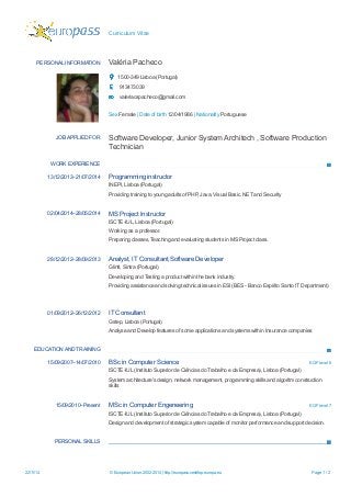 Curriculum Vitae 
PERSONAL INFORMATION 
Valéria Pacheco 
1500-349 Lisboa (Portugal) 
913473039 
valeriacspacheco@gmail.com 
Sex Female | Date of birth 12/04/1986 | Nationality Portuguese 
JOB APPLIED FOR 
Software Developer, Junior System Architech , Software Production Technician 
WORK EXPERIENCE 
13/12/2013–21/07/2014 
Programming instructor 
INEPI, Lisboa (Portugal) 
Providing training to young adults of PHP, Java, Visual Basic. NET and Security 
02/04/2014–28/05/2014 
MS Project Instructor 
ISCTE-IUL, Lisboa (Portugal) 
Working as a professor. 
Preparing classes, Teaching and evaluating students in MS Project class. 
28/12/2012–28/09/2013 
Analyst, IT Consultant,Software Developer 
Glintt, Sintra (Portugal) 
Developing and Testing a product within the bank industry. 
Providing assistance and solving technical issues in ESI (BES - Banco Espírito Santo IT Department) 
01/09/2012–26/12/2012 
IT Consultant 
Gstep, Lisboa (Portugal) 
Analyse and Develop features of some applications and systems within Insurance companies 
EDUCATION AND TRAINING 
15/09/2007–14/07/2010 
BSc in Computer Science 
EQF level 6 
ISCTE-IUL (Instituto Superior de Ciências do Trabalho e da Empresa), Lisboa (Portugal) 
System architecture's design, network management, programming skills and algoritm construction skills 
15/09/2010–Present 
MSc in Computer Engeneering 
EQF level 7 
ISCTE-IUL (Instituto Superior de Ciências do Trabalho e da Empresa), Lisboa (Portugal) 
Design and development of strategic system capable of monitor performance and support decision. 
PERSONAL SKILLS 22/11/14 © European Union, 2002-2014 | http://europass.cedefop.europa.eu Page 1 / 2 
 