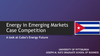 Energy in Emerging Markets
Case Competition
A look at Cuba’s Energy Future
UNIVERSITY OF PITTSBURGH
JOSEPH M. KATZ GRADUATE SCHOOL OF BUSINESS
 