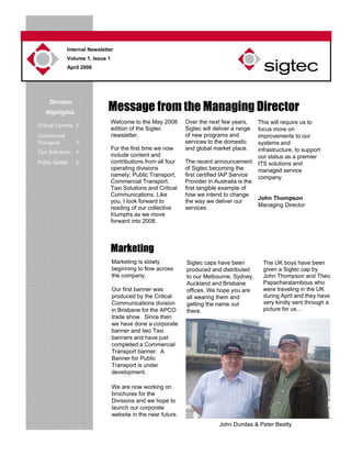 Internal Newsletter
Volume 1, Issue 1
April 2008
Division
Highlights:
Critical Comms 2
Commercial
Transport 3
Taxi Solutions 4
Public Safety 5
Welcome to the May 2008
edition of the Sigtec
newsletter.
For the first time we now
include content and
contributions from all four
operating divisions
namely; Public Transport,
Commercial Transport,
Taxi Solutions and Critical
Communications. Like
you, I look forward to
reading of our collective
triumphs as we move
forward into 2008.
Message from the Managing Director
Marketing
Marketing is slowly
beginning to flow across
the company.
Our first banner was
produced by the Critical
Communications division
in Brisbane for the APCO
trade show. Since then
we have done a corporate
banner and two Taxi
banners and have just
completed a Commercial
Transport banner. A
Banner for Public
Transport is under
development.
We are now working on
brochures for the
Divisions and we hope to
launch our corporate
website in the near future.
Over the next few years,
Sigtec will deliver a range
of new programs and
services to the domestic
and global market place.
The recent announcement
of Sigtec becoming the
first certified IAP Service
Provider in Australia is the
first tangible example of
how we intend to change
the way we deliver our
services.
Sigtec caps have been
produced and distributed
to our Melbourne, Sydney,
Auckland and Brisbane
offices. We hope you are
all wearing them and
getting the name out
there.
The UK boys have been
given a Sigtec cap by
John Thompson and Theo
Papacharalambous who
were traveling in the UK
during April and they have
very kindly sent through a
picture for us…
This will require us to
focus more on
improvements to our
systems and
infrastructure, to support
our status as a premier
ITS solutions and
managed service
company.
John Thompson
Managing Director
John Dundas & Peter Beatty
 