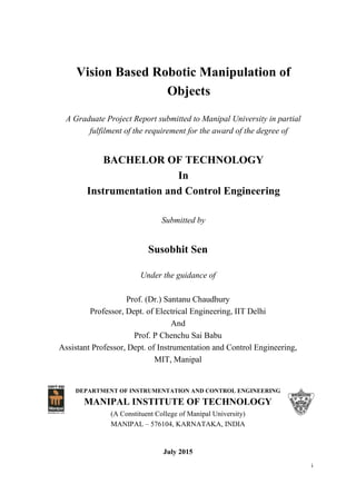 i
Vision Based Robotic Manipulation of
Objects
A Graduate Project Report submitted to Manipal University in partial
fulfilment of the requirement for the award of the degree of
BACHELOR OF TECHNOLOGY
In
Instrumentation and Control Engineering
Submitted by
Susobhit Sen
Under the guidance of
Prof. (Dr.) Santanu Chaudhury
Professor, Dept. of Electrical Engineering, IIT Delhi
And
Prof. P Chenchu Sai Babu
Assistant Professor, Dept. of Instrumentation and Control Engineering,
MIT, Manipal
DEPARTMENT OF INSTRUMENTATION AND CONTROL ENGINEERING
MANIPAL INSTITUTE OF TECHNOLOGY
(A Constituent College of Manipal University)
MANIPAL – 576104, KARNATAKA, INDIA
July 2015
 
