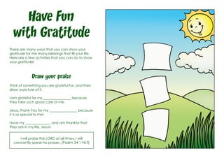 Have Fun
with Gratitude
There are many ways that you can show your
gratitude for the many blessings that fill your life.
Here are a few activities that you can do to show
your gratitude!
Draw your praise
Think of something you are grateful for, and then
draw a picture of it.
I am grateful for my ________________ because
they take such good care of me.
Jesus, thank You for my ________________ because
it is so special to me!
I love my ______________, and am thankful that
they are in my life, Jesus!
I will praise the LORD at all times. I will
constantly speak his praises. (Psalm 34:1 NLT)
 