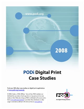 1




Find over 300 other case studies on digital print applications
at www.podi.org/casestudy.

© 2008, Caslon, a PODi Affiliate. Terms of Use: PODi members can
distribute the case study in hard copy form or may post up to two case
studies on their Web site as long as PODi is attributed as the source and a
link to www.podi.org/casestudy is provided. Mass distribution or other
usage is restricted as defined in the Terms of Use on www.podi.org.
                  © 2008 PODi, the Digital Printing Initiative     www.podi.org   Best Practices in Digital Print Case Study
 
