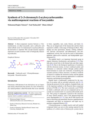 1 3
J IRAN CHEM SOC
DOI 10.1007/s13738-015-0769-7
ORIGINAL PAPER
Synthesis of 2‑(3‑chromonyl)‑2‑acyloxycarboxamides
via multicomponent reactions of isocyanides
Mohammad Bagher Teimouri1
 · Foad Mashayekhi1
 · Elham Alishaei2
 
Received: 26 December 2014 / Accepted: 2 November 2015
© Iranian Chemical Society 2015
in fruits, vegetables, nuts, seeds, flowers, and barks [1].
They are an integral part of the human diet and have been
reported to exhibit a wide range of biological effects. They
display not only spasmolytic, diuretic, clotting, antibacte-
rial, antiviral, anti-tumoral, anti-inflammatory, and anti-
anaphylactic activity, but can also be used as antioxidants,
pigments, photo-active materials, and biodegradable agro-
chemicals [2].
The peptide bond is an important functional group in
organic chemistry, biochemistry, and medicine [3–5]. Pep-
tides play crucial roles in the human body and other organ-
isms [6–8]. Due to the biological significance of molecules
with the chromone moiety, we have combined amides and
chromones as molecular entities through carbon–carbon
bond formation to create new molecules. Considering the
versatile activities of these structures, we think it would be
of interest to combine the chromone moiety and the peptide
bond in view of their promising applications in medicinal
chemistry and biological investigations.
Peptide bond is traditionally synthesized by the reac-
tion of an amine with an activated carboxylic acid [9–12].
Among the protocols for the synthesis of peptide bond, one
of the important methods is the Passerini three-component
reaction (P-3CR) [13]. The most commonly used P-3CR,
in which a carboxylic acid, an oxo compound and an iso-
cyanide are reacted results in α-acyloxycarboxamide prod-
ucts. This group of compounds is present in the structures
of many natural products, such as the pharmacologically
active depsipeptides [14, 15]. Also, the P-3CR reaction can
lead to interesting and potentially bioactive peptidomimetic
compounds and offers an inexpensive and rapid way to
generate compound libraries [16].
3-Formylchromone is a highly reactive and well studied
compound which can serve as the starting material for the
syntheses of a whole series of heterocyclic systems due to
Abstract  A three-component reaction between a 3-for-
mylchromone, an alkyl isocyanide, and a carboxylic acid
which affords novel 2-(3-chromonyl)-2-acyloxycarboxam-
ide derivatives is reported. This cascade reaction sequence
represents an atom-economic route to biologically interest-
ing molecules.
Graphical Abstract 
Electronic supplementary material  The online version of this
article (doi:10.1007/s13738-015-0769-7) contains supplementary
material, which is available to authorized users.
*	 Mohammad Bagher Teimouri
	 mbteimouri@yahoo.com; teimouri@khu.ac.ir
1
	 Faculty of Chemistry, Kharazmi University, Mofateh Ave.,
Tehran, Iran
2
	 Faculty of Chemistry, Omidiyeh Branch, Islamic Azad
University, Omidiyeh, Iran
CH2Cl2, rt
+ + R4
N C
OH
O
R3O
CHO
O
R2
R1
O
O
R2
R1
CONHR4
R3
OCO
Keywords  Carboxylic acid · 3-Formylchromone ·
Isocyanide · Passerini reaction
Introduction
Chromones (4H-chromen-4-one derivatives) are an impor-
tant moiety which forms the nucleus of a class of heterocy-
clic natural products called flavonoids that occur naturally
 
