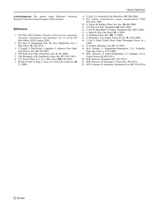 J IRAN CHEM SOC
1 3
Acknowledgments The authors thank Kharazmi University
Research Council for financial support of this research.
References
	1.	 G.P. Ellis, I.M. Lockhart, Chemistry of heterocyclic compounds,
chromenes, chromanones, and chromones, vol. 31, ed. by G.P.
Ellis (Wiley–VCH, London, 2007)
	2.	 R.S. Keri, S. Budagumpi, R.K. Pai, R.G. Balakrishna, Eur. J.
Med. Chem. 78, 340 (2014)
	3.	 T. Cupido, J. Tulla-Puche, J. Spengler, F. Albericio, Curr. Opin.
Drug Discov. Dev. 10, 768 (2007)
	 4.	 J.W. Bode, Curr. Opin. Drug Disco. Dev. 9, 765 (2006)
	 5.	 J.M. Humphrey, A.R. Chamberlin, Chem. Rev. 97, 2243 (1997)
	 6.	 F.-F. Tian, P. Zhou, Z.-L. Li, J. Mol. Struct. 830, 106 (2007)
	 7.	 M. Shu, H. Mei, S.Yang, L. Liao, Z. Li, Q.S.A.R. Comb, Sci. 28,
27 (2009)
	 8.	 T. Day, S.A. Greenfield, Exp. Brain Res. 155, 500 (2004)
	9.	 R.C. Larock, Comprehensive organic transformations (VCH,
New York, 1999)
	10.	 E. Valeur, M. Bradley, Chem. Soc. Rev. 38, 606 (2009)
	11.	 S.Y. Han, Y.A. Kim, Tetrahedron 60, 2447 (2004)
	12.	 C.A.G.N. Montalbetti, V. Falque, Tetrahedron 61, 10827 (2005)
	13.	 L. Banfi, R. Riva, Org. React. 65, 1 (2005)
	14.	 A. Dömling, Chem. Rev. 106, 17 (2006)
	15.	 A. Dömling, I. Ugi, Angew. Chem. Int. Ed. 39, 3168 (2000)
	16.	 I. Ugi, S. Heck, Comb. Chem. High Throughput Screen. 4, 1
(2001)
	17.	 G. Sabitha, Aldrichim. Acta 29, 15 (1996)
	18.	M.A. Terzidis, J. Stephanidou-Stephanatou, C.A. Tsoleridis,
Open Org. Chem. J. 2, 88 (2008)
	19.	 M.B. Teimouri, P. Akbari-Moghaddam, G. Golbaghi, A.C.S.
Comb, Science 13, 659 (2011)
	20.	 M.B. Teimouri, Tetrahedron 67, 1837 (2011)
	21.	 M.B. Teimouri, M. Eskandari, J. Chem. Res. 500 (2011)
	22.	 M.B. Teimouri, B. Asnaashari, Tetrahedron Lett. 55, 2249 (2014)
 
