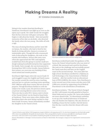 Annual Report 2014-15 19
Sitting in her modest thatched dwelling in
Vandavasi, Keerthana’s eyes light up as soon as she
opens up to speak. Her smile reveals the struggles
that she has overcome with grace and poise. She
begins to talk about her family - faint and painful
memories of her dad, an alcoholic, who deserted
the family when she was young. She drifts off with
a sigh.
The onus of raising Keerthana and her sister fell
on Sarasu, the mother, who had to fend for her
family by doing odd jobs. Sarasu is a woman of
indomitable spirit. Though left with a mammoth
task of educating her daughters, she took on the
mantle with boldness. Sarasu’s life took a turn
when she approached the SHG and regularly
availed loans from the group to run her small wet-
dough making household enterprise that supported
her family. Soon enough, she was instrumental in
forming three SHG’s in her locality. Sarasu believes
that women can overcome any hardship if they
stand united and remain positive.
Keerthana’s fight began when she was in Grade 10
and struggled to pass her English and Tamil exams.
Her mother sensed the need for extra coaching
and sent her to a private coaching centre spending
INR 7,000 but sadly these centres did not serve the
purpose. Though Keerthana battled on with the
subjects for nearly a year, the precious money spent
on private tutoring did not come to her rescue.
Then one day in early 2012, Sarasu came to know
of the Transit School run by Hand in Hand India
at Vandavasi. There were many other children like
Keerthana there who were being coached to clear
their Grade 10 exams. Sarasu immediately enrolled
her daughter in the Transit school.
Keerthana worked hard under the guidance of Ms.
Surya, the Transit School teacher who was more of
a friend. She mentored and cared for Keerthana.
She took on the challenge and successfully passed
her Tamil exam first and later on the English
exam in the second attempt. Two years after her
high school, Keerthana enrolled for a Diploma in
Lab Technology at the Asian Institute of Medical
Academy - after her mother took an educational
loan of INR 24,000 for the course. Now, Keerthana is
in her second year of the course and also earns INR
2,000 every month by supporting a local Medical
Practitioner in the distribution of medicines.
Keerthana exclaims, “The Transit School changed
my life! I will remain eternally grateful to Hand in
Hand India and my teacher, Ms. Surya who helped
me move ahead in life,” It is Keerthana’s ambition
to set up a bio-medical laboratory in Vandavasi
after she finishes her Diploma. She also dreams of
building a house for her mother. And she knows
that the day is not far when her dream will come
true.
Making Dreams A Reality
BY JOANNA DHANABALAN
Transit Schools as part of the CLEP programme targets children in the age group of 15-18, who have dropped out of school after grade
VIII or have not qualified for the grade ten board exams. These young adults are given necessary and efficient coaching by trained
instructors, who assist them in successfully completing the grade ten board exams and pursue higher education.
Joanna Dhanabalan is Manager, Communications at Hand in Hand India. She manages a range of cross organisation communication
projects.
Keerthana outside her home with her college books
 