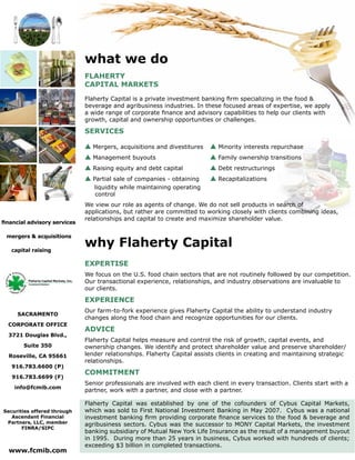 FLAHERTY
CAPITAL MARKETS
Flaherty Capital is a private investment
banking firm specializing in the food &
beverage and agribusiness industries.
In these focused areas of expertise, we
apply a wide range of corporate finance
and advisory capabilities to help our
clients with growth, capital and ownership
opportunities or challenges.
SERVICES
s Mergers, acquisitions and divestitures
s Partial sale of companies - obtaining
liquidity while maintaining operating
control
s Minority interests repurchase
s Management buyouts
s Family ownership transitions
s Raising equity and debt capital
s Debt restructurings
s Recapitalizations
We view our role as agents of change.
We do not sell products in search of
applications, but rather are committed
to working closely with clients combining
ideas, relationships and capital to create
and maximize shareholder value.
mergers
&
ac quisit
ions
c apital rai
sing
Flaherty Capital Markets, Inc.
Investment Bankers
www.fcmib.com
financial advisory services
mergers & acquisitions
capital raising
About
the firm
SACRAMENTO
CORPORATE OFFICE
3721 Douglas Blvd.,
Suite 350
Roseville, CA 95661
916.783.6600 (P)
916.783.6699 (F)
info@fcmib.com
Securities offered through
Ascendant Financial
Partners, LLC, member
FINRA/SIPC
www.fcmib.com
what we do
FLAHERTY
CAPITAL MARKETS
Flaherty Capital is a private investment banking firm specializing in the food &
beverage and agribusiness industries. In these focused areas of expertise, we apply
a wide range of corporate finance and advisory capabilities to help our clients with
growth, capital and ownership opportunities or challenges.
SERVICES
s Mergers, acquisitions and divestitures 	s Minority interests repurchase
s Management buyouts 	s Family ownership transitions
s Raising equity and debt capital 	s Debt restructurings
s Partial sale of companies - obtaining	 s Recapitalizations 		 			
liquidity while maintaining operating
control
We view our role as agents of change. We do not sell products in search of
applications, but rather are committed to working closely with clients combining ideas,
relationships and capital to create and maximize shareholder value.
Flaherty Capital was established by one of the cofounders of Cybus Capital Markets,
which was sold to First National Investment Banking in May 2007. Cybus was a national
investment banking firm providing corporate finance services to the food & beverage and
agribusiness sectors. Cybus was the successor to MONY Capital Markets, the investment
banking subsidiary of Mutual New York Life Insurance as the result of a management buyout
in 1995. During more than 25 years in business, Cybus worked with hundreds of clients;
exceeding $3 billion in completed transactions.
why Flaherty Capital
EXPERTISE
We focus on the U.S. food chain sectors that are not routinely followed by our competition.
Our transactional experience, relationships, and industry observations are invaluable to
our clients.
EXPERIENCE
Our farm-to-fork experience gives Flaherty Capital the ability to understand industry
changes along the food chain and recognize opportunities for our clients.
ADVICE
Flaherty Capital helps measure and control the risk of growth, capital events, and
ownership changes. We identify and protect shareholder value and preserve shareholder/
lender relationships. Flaherty Capital assists clients in creating and maintaining strategic
relationships.
COMMITMENT
Senior professionals are involved with each client in every transaction. Clients start with a
partner, work with a partner, and close with a partner.
financial advisory services
mergers & acquisitions
capital raising
 