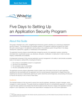 Five Days to Setting Up
an Application Security Program
Quick Start Guide
About this Guide
This guide is intended to be a short, straightforward introductory guide to standing-up or improving an Application
Security Program1
. The intended goal of the AppSec program is to implement measures throughout the code’s
life-cycle to prevent gaps in the application security policy or the underlying system through flaws in the design,
development, deployment, upgrade, or maintenance of the application.
The application security program should effectively manage the security of its application systems, protecting
information from unauthorized access, use, disclosure, disruption, modification, or destruction in order to provide
integrity, confidentiality and availability.
A fundamental component of this improved application security management is the ability to demonstrate acceptable
levels of risk based on defined KPIs, including but limited to:
1.	 The number of vulnerabilities present in an application
2.	 The time to fix vulnerabilities
3.	 The remediation rate of vulnerabilities
4.	 The time vulnerabilities remain open
The application security program deliverables include a holistic view of the state of security for each application,
identifying the risks associated with the application and the countermeasures implemented to mitigate those risks,
explaining how security is implemented, planning for system downtimes and emergencies, and providing a formal plan
to improve the security in one or more of these areas.
Audience
The intended audience of this document is anyone from security engineers, developers, program managers, senior
managers or a senior executive. This guide should be considered the start of a comprehensive approach, it is intended
to give the basic questions and answers that should be asked by those who are in charge of the application security
program in your organization, this includes those responsible for managing the risk of the entire organization.
1  This Guide makes the assumption that network security, physical security, and other relevant security domains have been or are
being addressed by other means.
 