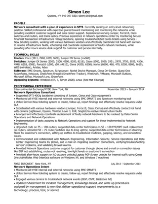 Simon Lee
Queens, NY 646-397-0301 sleeny18@gmail.com
PROFILE
Network consultant with a year of experience in SFTI. Currently seeking an entry-level networking
position. Skilled professional with expertise geared toward maintaining and monitoring the networks while
providing excellent customer support and data center support. Experienced working Juniper, Force10, Cisco
switches and routers, and Ciena optics. Previous experience in network operations center by monitoring Secure
Financial Transaction Infrastructure 40Gig backbone, opening troubleshoot/hot hands tickets using Service -
Now ticketing system, working with various hardware vendors and effectively coordinate hot hand with carriers
to resolve infrastructure faults, scheduling and coordinate replacement of faulty network hardware, while
providing after-hours service desk support for customer and person internally.
TECHNICAL SKILLS
Routers: Cisco (2811, 2960, 6509, 9600), Juniper MX Series (mx960)
Switches: Juniper EX Series (2500, 3500, 4200, 8200, 8216), Cisco (6500, 2950, 2951, 2970, 3750, 3925, 4506,
4948, 6503, 6506), Force10 (c300, s50, s4810), Ciena (4200, 6500), Nortel (8600, 460, 470, 8200, 8606, 8610),
WDS (wireless), Aristas, Adva
Software: EMC Smarts, Spectrum, Scriptserver, Nortel Device Manager, Ciena On-Center, Quest One
ActiveRoles, Netscout, CheckPoint firewall (SmartView Tracker), Wireshark, VMware, Microsoft Outlook,
Microsoft Office, Microsoft Lync, SharePoint
Operating Systems: Windows (XP, 7, Server 2008), Linux (Red Hat Tikanga)
PROFESSIONAL EXPERIENCE
Intercontinental Exchange/NYSE New York, NY November 2013 – January 2014
Network Operations Consultant
• Supported SFTI 40Gig backbone consisting of Juniper, Ciena and Cisco equipment’s
• Monitored all NYSE internal and external networks using EMC SMARTS and Spectrum monitoring tool
• Utilize Service-Now ticketing system to create, follow-up, report findings and effectively resolve requests under
SLA
• Coordinated with various hardware vendors (Juniper, Force10, Cisco, Ciena) and effectively conduct hot hand
with carriers (Lightower, Equinix, Verizon, Level 3, Colt, Singtel) to resolve infrastructure faults
• Arranged and effectively coordinate replacement of faulty network hardware to be resolved by Data Center
Operations and Network Operations
• Implementation of tasks assigned to Network Operations and support for those implemented by Network
Engineering.
• Upgraded code on 75 – 100 routers, supported data center technicians on 50 – 100 FPC/DPC card replacement
on routers, rebooted 50 – 75 router/switches due to long uptime, supported data center technicians on cleaning
fibers for customer's connection, setting up sniffers to troubleshoot multicast, gapping, latency, and connection
issues.
• Communicated and collaborated with Network Engineering, Information Security, Service Operations and Data
Center Engineering teams by phone, and e-mail on migrating customer connections, verifying/troubleshooting
servers’ problems, and validating firewall alarms.
• Provided Network Operations customer support for customer through phone and e-mail on connection issues
like BGP not establishing, routes not receiving, low-light levels on customer’s connection
• Provided after-hours support on AD account unlocks/Laptop PGP Screen unlocks for internal staffs using Quest
One ActiveRoles Web Interface software on Windows XP, and Windows 7 machines
NYSE EURONEXT New York, NY July 2013 – September 2013
Network Operations Intern
• Monitored all NYSE internal and external networks using EMC SMARTS
• Utilize Service-Now ticketing system to create, follow-up, report findings and effectively resolve requests under
SLA
• Engaged various carriers to troubleshoot network events (BGP, OSPF, Backbone hit)
• Updated SharePoint for incident management, knowledge-based, and write up procedures
assigned by management to own that deliver operational support improvements to a
technology, process, tool, or service
 