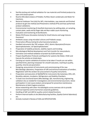 • Sterility testing and method validation for raw materials and finished products by
open and closed system.
• Routine Microbial analysis of Potable, Purified, Steam condensate and Water for
Injections.
• Bacterial Endotoxin Test (LAL) for WFI, intermediates, raw materials and finished
products by gel clot method and Photometric method (PTS) and have performed
product validations.
• Environmental monitoring of classified cleanrooms by settling plate, air sampling,
contact plate, swab and by finger dab and Non viable count monitoring.
• Evaluation and monitoring of disinfectants.
• Media Fill (Process Simulation Activity) for Small Volume and Large Volume
Parenteral.
• Antibiotic assays using microbial cultures and Probiotic assays.
• Preservative efficacy testing for pharmaceutical products.
• Handled instruments like TOC analyzer, HPLC, Atomic Absorption/Emission
Spectrophotometer, UV Spectrophotometer.
• Preparation of stability protocols, stability reports and trending.
• Microbiological Method development and Tech transfer for new products.
• Estimation and method validation of protein by ELISA technique.
• Prepare Qualification Protocols and Reports for systems like Water, HVAC and
Execute the activity on timely basis.
• Carrying out routine validations & actions to be taken if results are not within
specified limits; planning manpower for smooth execution, reaching to quality,
quantity, time & cost parameters
• Designing, procurement of Instruments and commissioning of the new
Microbiology Laboratory. Preparation of URS and technical evaluations of vendors.
Negotiation with the vendors for procurement of quality instruments.
• Preparation and execution of IQ/OQ/PQ for instruments like Autoclave, DHS, LAF,
Biosafety cabinets, Incubators, Refrigerators and Stability Chambers.
• To lead cross-functional teams (Microbiology, QA, manufacturing, engineering,
validation etc) as needed for investigations and environmental excursions. Active
participation in root cause analysis and proposal for preventive maintenance.
Maintenance of plant hygiene practices.
• Active networking with other microbiologists across overseas site to provide
technical expertise and to harmonize corporate guidelines.
• Handling of SAP and LMS for quality control related functions.
• Perform Internal Audits at site (Manufacturing facilities, Quality Control laboratory)
etc.
• Actively involved in Review of COA and SPECIFICATION.
 