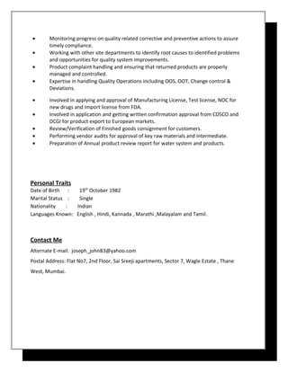 • Monitoring progress on quality related corrective and preventive actions to assure
timely compliance.
• Working with other site departments to identify root causes to identified problems
and opportunities for quality system improvements.
• Product complaint handling and ensuring that returned products are properly
managed and controlled.
• Expertise in handling Quality Operations including OOS, OOT, Change control &
Deviations.
• Involved in applying and approval of Manufacturing License, Test license, NOC for
new drugs and Import license from FDA.
• Involved in application and getting written confirmation approval from CDSCO and
DCGI for product export to European markets.
• Review/Verification of Finished goods consignment for customers.
• Performing vendor audits for approval of key raw materials and intermediate.
• Preparation of Annual product review report for water system and products.
Personal Traits
Date of Birth : 19th
October 1982
Marital Status : Single
Nationality : Indian
Languages Known: English , Hindi, Kannada , Marathi ,Malayalam and Tamil.
Contact Me
Alternate E-mail: joseph_john83@yahoo.com
Postal Address: Flat No7, 2nd Floor, Sai Sreeji apartments, Sector 7, Wagle Estate , Thane
West, Mumbai.
 
