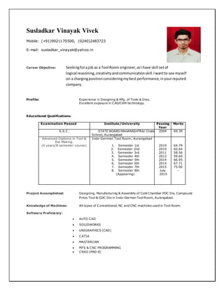 Susladkar Vinayak Vivek
Mobile: (+91)9921170500, (0240)2483723
E-mail: susladkar_vinayak@yahoo.in
Career Objective: Seekingforajob as a Tool Room engineer,asI have skill setof
logical reasoning,creativityandcommunicationskill.Iwantto see myself
on a chargingpositionconsideringmybestperformance,inyourreputed
company.
Profile: Experience in Designing & Mfg. of Tools & Dies.
Excellent exposure in CAD/CAM technology.
Educational Qualifications:
Examination Passed Institute/University Passing
Year
Marks
S.S.C. STATE BOARD MAHARASHTRA/ Chate
School, Aurangabad
2009 69.39
Advanced Diploma in Tool &
Die Making.
(4 years/8 semester course)
Indo-German Tool Room, Aurangabad
1. Semester 1st
2. Semester 2nd
3. Semester 3rd
4. Semester 4th
5. Semester 5th
6. Semester 6th
7. Semester 7th
8. Semester 8th
(Appearing)
2010
2010
2011
2012
2014
2014
2015
July
2015
64.79
60.64
58.56
59.60
66.95
67.71
75.00
-
Project Accomplished: Designing, Manufacturing & Assembly of Cold Chamber PDC Die, Compound
Press Tool & GDC Die in Indo-German Tool Room, Aurangabad.
Knowledge of Machines: All types of Conventional, NC and CNC machines used in Tool Room.
Software Proficiency:
 AUTO CAD
 SOLIDWORKS
 UNIGRAPHICS (CAD)
 CATIA
 MASTERCAM
 MTS & CNC PROGRAMMING
 CREO (PRO-E)
 