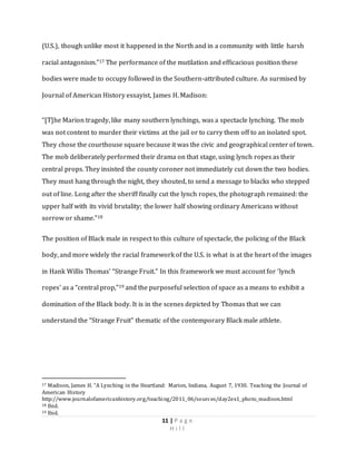 11 | P a g e
H i l l
(U.S.), though unlike most it happened in the North and in a community with little harsh
racial antagonism.”17 The performance of the mutilation and efficacious position these
bodies were made to occupy followed in the Southern-attributed culture. As surmised by
Journal of American History essayist, James H. Madison:
“[T]he Marion tragedy, like many southern lynchings, was a spectacle lynching. The mob
was not content to murder their victims at the jail or to carry them off to an isolated spot.
They chose the courthouse square because it was the civic and geographical center of town.
The mob deliberately performed their drama on that stage, using lynch ropes as their
central props. They insisted the county coroner not immediately cut down the two bodies.
They must hang through the night, they shouted, to send a message to blacks who stepped
out of line. Long after the sheriff finally cut the lynch ropes, the photograph remained: the
upper half with its vivid brutality; the lower half showing ordinary Americans without
sorrow or shame.”18
The position of Black male in respect to this culture of spectacle, the policing of the Black
body, and more widely the racial framework of the U.S. is what is at the heart of the images
in Hank Willis Thomas’ “Strange Fruit.” In this framework we must account for ‘lynch
ropes’ as a “central prop,”19 and the purposeful selection of space as a means to exhibit a
domination of the Black body. It is in the scenes depicted by Thomas that we can
understand the “Strange Fruit” thematic of the contemporary Black male athlete.
17 Madison, James H. “A Lynching in the Heartland: Marion, Indiana, August 7, 1930. Teaching the Journal of
American History
http://www.journalofamericanhistory.org/teaching/2011_06/sources/day2ex1_photo_madison.html
18 Ibid.
19 Ibid.
 