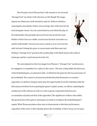 12 | P a g e
H i l l
The first piece from Thomas that I will examine is one from the
“Strange Fruit” set which I will reference as The Playoff. The image
depicts two Black men, both elevated in mid-air. Both are shirtless,
exposing the muscularity of their arms and legs. One of the men has his
back facing the viewer, his arm outstretched so as to block the play of
the ball-handler who partially obscured from view by the first man.
Neither of their faces are visible; one because his back is turned to us,
and the ball-handler’s because his arm is raised so as to cover his face
with his hand. Putting this piece in conversation with Meeropol and
Holiday’s “Strange Fruit” questions the positionality of the Black body in the cultural
landscape and the racial framework of the U.S.
The men depicted in this first image from Thomas’s “Strange Fruit” would seem to
be engaged in a competition for a place on the noose. The men, acting within the discourse
of the basketball game, are placed at odds- as defined in the game by who has possession of
the basketball. The contest is structured such that they find themselves in constant
opposition: on defense, trying to steal away the opportunities from the individual with the
ball and prevent them from acquiring the game’s capital- points; on offense, exploiting the
weaknesses of the defense in order to create as great a separation between your
accumulation of points and that of the opposition. The significance of these roles within
this great drama of the game is what gains are made in trading in the basketball game’s
capital. What Thomas positions these men to demonstrate is that their performance,
regardless of the victor or their identity (hence the invisibility of their faces), are set up to
 