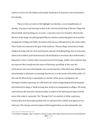 13 | P a g e
H i l l
achieve a net loss for the athlete in the public diminution of character and social death of
that identity.
These are the narratives of the highlight-reel identity: an oversimplification of
identity, of purpose and meaning. In kind to the referenced lynching of Thomas Shipp and
Abram Smith, their lynching was an event- a spectator sport as it would be. Much in the
likeness of the image of a photographed Marion, Indiana community gathered around the
hanging feet of Shipp and Smith, the bodies of the men are illuminated by the camera flash.
Their bodies are exposed to the gaze of the audience. Thomas Shipp, whose face is badly
disfigured, hangs with his chest and stomach exposed. Identifying Shipp was in some ways
aided in that Smith’s pants had been torn off and divided as souvenirs, then clothed with a
Klansman’s robe,20 a feature that can be perceived in the image. Smith’s arm and lower legs
are exposed. More deeply into the nature of lynching, specifically in this case, the
performance was one of silencing the voice and perspective of the Black men. Killing them,
demonstrably so, illustrates an ideology that the law is in the hands of the white public. To
this end, the Black body is expendable as a marker of this power of judgment- the
ideologies of white supremacy are affirmed in the action of degrading and destroying the
personhood of a Shipp or Smith, leaving their body to be manipulated as effigies. The body,
removed from the character and personality, is subject to the labels placed upon it by the
power that make it a spectacle. The “Strange Fruit” are markers of white supremacy
because they have been appropriated to be so, and have been robbed of an agency to say
otherwise. The charges and stereotypes lobbied against them are then immutable and
20 Lynchings & Hangings- Page 9. Legends of America. http://www.legendsofamerica.com/ah-lynching9.html
 
