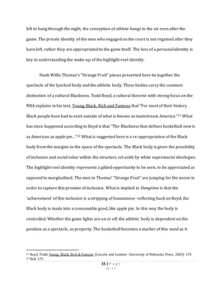 15 | P a g e
H i l l
left to hang through the night, the conception of athlete hangs in the air even after the
game. The private identity of the men who engaged on the court is not regained after they
have left, rather they are appropriated to the game itself. The loss of a personal identity is
key to understanding the make-up of the highlight-reel identity.
Hank Willis Thomas’s “Strange Fruit” pieces presented here tie together the
spectacle of the lynched body and the athletic body. These bodies carry the common
distinction of a cultural Blackness. Todd Boyd, a cultural theorist with strong focus on the
NBA explains in his text, Young, Black, Rich and Famous that “For most of their history
Black people have had to exist outside of what is known as mainstream America.”21 What
has since happened according to Boyd is that “The Blackness that defines basketball now is
as American as apple pie…”22 What is suggested here is a re-appropriation of the Black
body from the margins to the space of the spectacle. The Black body is given the possibility
of inclusion and social value within the structure set aside by white supremacist ideologies.
The highlight-reel identity represents a gilded opportunity to be seen, to be appreciated as
opposed to marginalized. The men in Thomas’ “Strange Fruit” are jumping for the noose in
order to capture this promise of inclusion. What is implied in Hangtime is that the
‘achievement’ of this inclusion is a stripping of humanness- reflecting back on Boyd, the
Black body is made into a consumable good, like apple pie. In this way the body is
controlled. Whether the game lights are on or off, the athletic body is dependent on the
position as a spectacle, as property. The basketball becomes a marker of this need as it
21 Boyd, Todd. Young, Black, Rich & Famous (Lincoln and London: University of Nebraska Press, 2003) 174
22 Ibid. 175
 