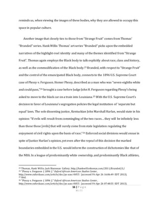 16 | P a g e
H i l l
reminds us, when viewing the images of these bodies, why they are allowed to occupy this
space in popular culture.
Another image that closely ties to those from “Strange Fruit” comes from Thomas’
“Branded” series. Hank Willis Thomas’ art series “Branded” picks upon the embedded
narratives of the highlight-reel identity and many of the themes identified from “Strange
Fruit”. Thomas again employs the Black body to talk explicitly about race, class and history,
as well as the commodification of the Black body.23 Branded, with respect to “Strange Fruit”
and the control of the emancipated Black body, connects to the 1896 U.S. Supreme Court
case of Plessy v. Ferguson. Homer Plessy, described as a man who was “seven-eighths white
and could pass,”24 brought a case before Judge John H. Ferguson regarding Plessy’s being
asked to move to the black car on a train into Louisiana.25 With the U.S. Supreme Court’s
decision in favor of Louisiana’s segregation policies the legal institution of ‘separate but
equal’ laws. The sole dissenting justice, Kentuckian John Marshall Harlan, would state in his
opinion: “If evils will result from commingling of the two races… they will be infinitely less
than those those [evils] that will surely come from state legislation regulating the
enjoyment of civil rights upon the basis of race.”26 Enforced social divisions would ensue in
spite of Justice Harlan’s opinion, yet even after the repeal of this decision the marked
boundaries embedded in the U.S. would inform the construction of dichotomies like that of
the NBA. In a league of predominantly white ownership, and predominantly Black athletes,
23 Thomas, Hank Willis. Jack Shainman Gallery. http://hankwillisthomas.com/2011/Branded/1/
24 “Plessy v. Ferguson ( 1896 )." Oxford African American Studies Center,
http://www.oxfordaasc.com/article/doc/ps-aasc-0055 (accessed Fri Apr 26 16:06:49 EDT 2013).
25 Ibid.
26 "Plessy v. Ferguson ( 1896 )." Oxford African American Studies Center,
http://www.oxfordaasc.com/article/doc/ps-aasc-0055 (accessed Fri Apr 26 07:48:55 EDT 2013).
 