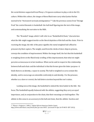 17 | P a g e
H i l l
the social division supported from Plessy v. Ferguson continues to play a role in the U.S.
culture. Within this culture, the images of these Black men carry what Justice Harlan
warned to be “the brandof servitude anddegradation.”27
Like the previous scenes from “Strange
Fruit” the central thematic is basketball- the ball itself figuring into the text of the image,
and contextualizing the narrative to the NBA.
The “Branded” image, which I will refer to as “Basketball & Chain,” characterizes
what the title might suggest insofar as the literal depiction of the ball and the chain. Prior to
receiving the image, the title of the piece signifies the metal weighted ball affixed to
prisoners by their captors. The weight, used from the decks of slave ships to prisons,
conveys the condition of imprisonment. Within the image itself, the fact that the basketball
is weighing down on the Black body is telling of this imprisonment, that what we might
perceive as innocuous is in fact insidious. What can be said in respect to this relationship
between ball-and-chain and the individual is that the former gives the latter purpose- it
binds them to an identity, a space in society. The ball is weighted so as to contain this
identity, and to encourage an ostensible conformity to said identity. For the prisoner,
whether as a slave or convict, the ball deters exertion beyond the one’s status.
Looking now at the image, the basketball is indeed the item hailed in the title- the
focus. The basketball equally balanced with the athlete, suggesting they carry an equal
importance, and, in conjunction to the chain, that their meanings are tied together. The
athlete in this sense is an accessory to the ball and chain, that the athlete- faceless and
27 "Plessy v. Ferguson ( 1896 )." Oxford African American Studies Center,
http://www.oxfordaasc.com/article/doc/ps-aasc-0055 (accessed Fri Apr 26 07:48:55 EDT 2013).
 