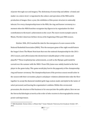 19 | P a g e
H i l l
of power through race and imagery. The dichotomy of ownership and athlete- of mind and
matter on a micro-level- is ingrained in the culture and operation of the NBA and its
production of images. Once a year, the exhibition of this power structure is nationally
telecast. For every championship team in the NBA, the ring and banner ceremony is a
moment when the NBA franchise recognizes key figures in its organization for their
contributions to the team’s achievement on the court. The most recent example came in
Miami, Florida’s American Airlines Arena at the beginning of this past NBA season.
October 30th, 2012 marked the date for the emergence of a new season in the
National Basketball Association (NBA). This the marquee game of the night would feature
the league’s best: The Miami Heat team that won the national championship for the 2011-
2012 season, and LeBron James the elected most valuable player of the season and
playoffs.28 These trophied prime achievements, as well as the Olympic gold medal he
earned over the summer with the NBA’s Team USA, James was widely lauded as the best
player in the game today. This game would play host to the pageantry of the championship
ring and banner ceremony. The championship team of the previous season would usher in
the season with their coronation; players and player-relations administration take the floor
together to accept the diamond-studded gold rings custom-made and styled to the tastes of
select personnel, and bearing the organization’s emblem. Within this ceremonial
procession, the structure of the business is for once put into the public sphere. Here we see
the hierarchal ideologies at work as the order of who receives is choreographed to convey
power and importance.
28 “NBA Basketball: Boston Celtics vs Miami Heat” Turner Network Television, first broadcast October 30th,
2012
 