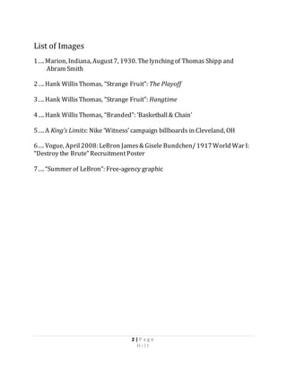 2 | P a g e
H i l l
List of Images
1…. Marion, Indiana, August7, 1930. Thelynchingof Thomas Shipp and
Abram Smith
2…. Hank WillisThomas, “Strange Fruit”: The Playoff
3…. Hank WillisThomas, “Strange Fruit”: Hangtime
4…. Hank WillisThomas, “Branded”: ‘Basketball& Chain’
5…. A King’s Limits: Nike ‘Witness’campaign billboards in Cleveland, OH
6…. Vogue, April2008: LeBron James& Gisele Bundchen/1917World War I:
“Destroy the Brute” RecruitmentPoster
7…. “Summer of LeBron”: Free-agency graphic
 